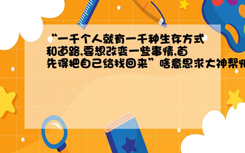 “一千个人就有一千种生存方式和道路,要想改变一些事情,首先得把自己给找回来”啥意思求大神帮忙,