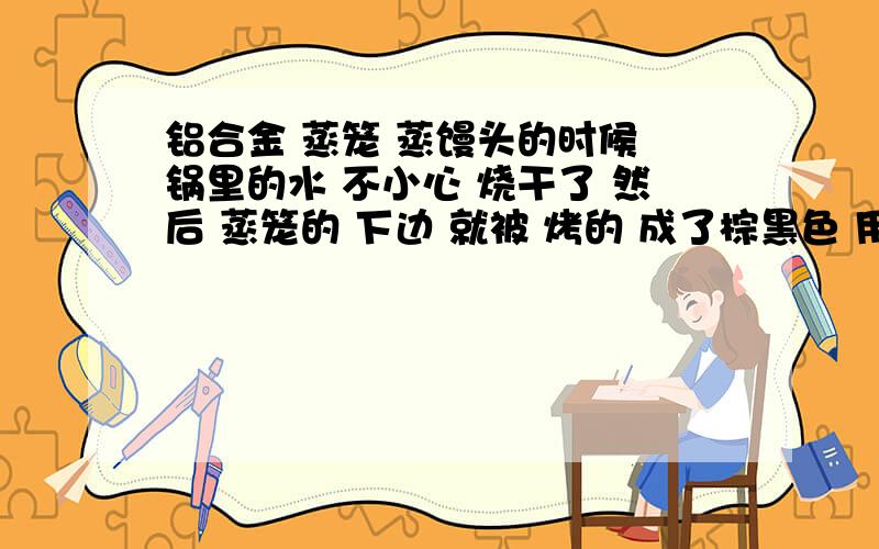 铝合金 蒸笼 蒸馒头的时候 锅里的水 不小心 烧干了 然后 蒸笼的 下边 就被 烤的 成了棕黑色 用 刷子 洗洁精 洗了 下 洗不掉 颜色 好像 镀上去的一样 谁有什么小窍门