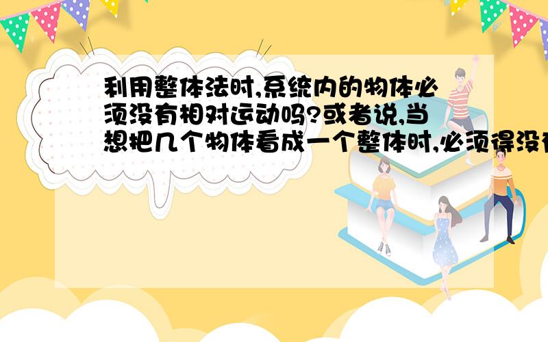 利用整体法时,系统内的物体必须没有相对运动吗?或者说,当想把几个物体看成一个整体时,必须得没有相对运动吗