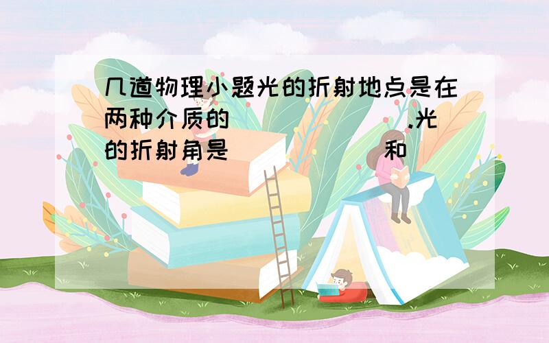 几道物理小题光的折射地点是在两种介质的_______.光的折射角是______和_______的夹角.光从空气斜射入水,玻璃等透明物质时,折射光线向_____法线方向偏折.光从水,玻璃等透明介质斜射入空气时,