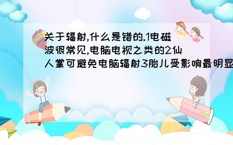 关于辐射,什么是错的.1电磁波很常见,电脑电视之类的2仙人掌可避免电脑辐射3胎儿受影响最明显.