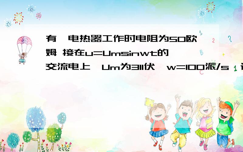 有一电热器工作时电阻为50欧姆 接在u=Umsinwt的交流电上,Um为311伏,w=100派/s,该 该电热器工作时消耗的功