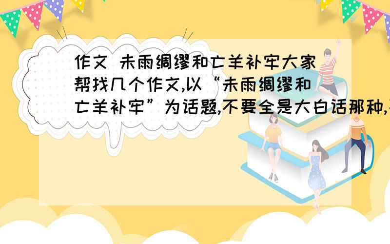 作文 未雨绸缪和亡羊补牢大家帮找几个作文,以“未雨绸缪和亡羊补牢”为话题,不要全是大白话那种,要有精辟的见解或例子,谢啦,好材料也行,给作文的加分