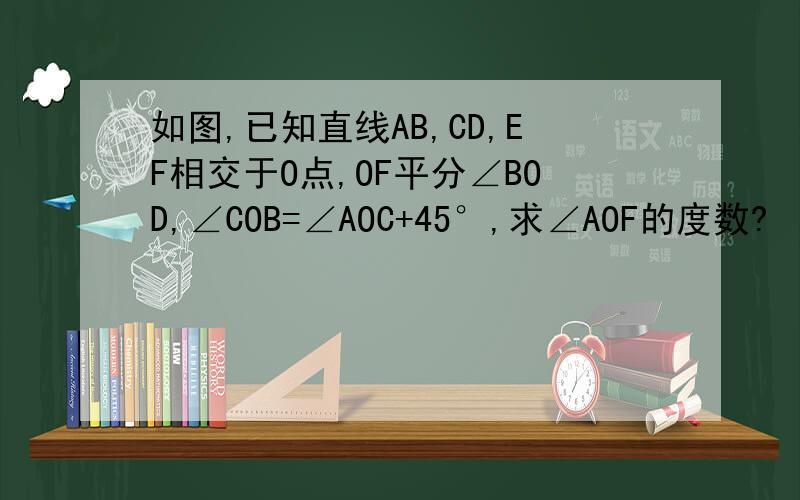 如图,已知直线AB,CD,EF相交于O点,OF平分∠BOD,∠COB=∠AOC+45°,求∠AOF的度数?