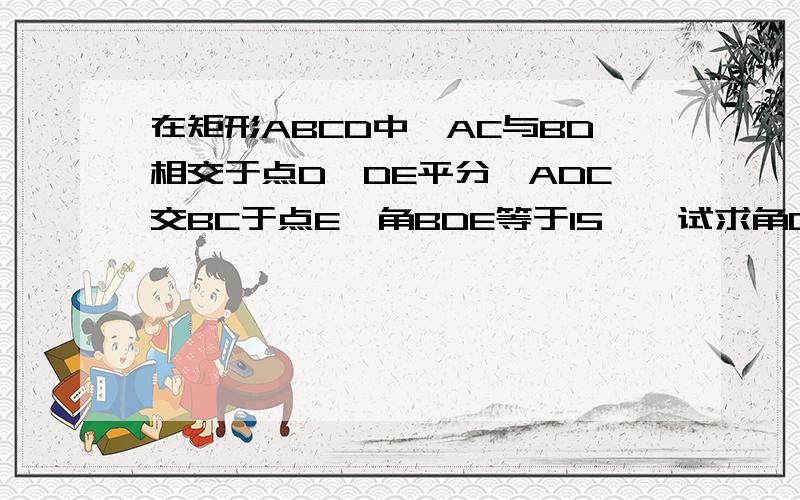 在矩形ABCD中,AC与BD相交于点D,DE平分∠ADC交BC于点E,角BDE等于15°,试求角COE的度数在矩形ABCD中，AC与BD相交于点O，DE平分∠ADC交BC于点E，角BDE等于15°，试求角COE的度数