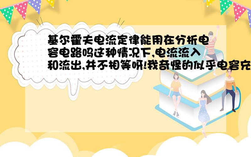 基尔霍夫电流定律能用在分析电容电路吗这种情况下,电流流入和流出,并不相等呀!我奇怪的似乎电容充电的时候，进入和流出的电荷守恒吗？我不明白电容充电的具体过程