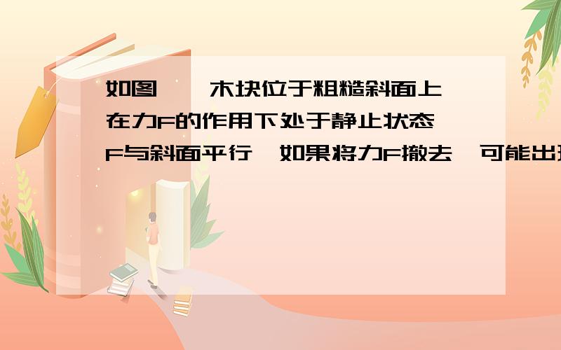 如图,一木块位于粗糙斜面上,在力F的作用下处于静止状态,F与斜面平行,如果将力F撤去,可能出现的情况是（）A.木块下滑B.木块仍静止不动C.木块受到的摩擦力方向改变D.木块受到的摩擦力变为