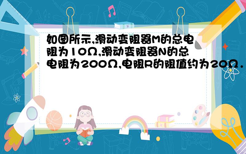 如图所示,滑动变阻器M的总电阻为10Ω,滑动变阻器N的总电阻为200Ω,电阻R的阻值约为20Ω．为了使电压表的示数略微增大,应该（　　）A、把N的滑片向左移一小段距离B、把M的滑片向左移一小段