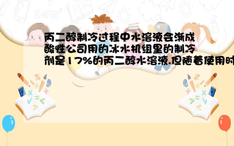 丙二醇制冷过程中水溶液会渐成酸性公司用的冰水机组里的制冷剂是17%的丙二醇水溶液.但随着使用时间的延长,发现PH值呈下降趋势,并且将部分管路和泵都腐蚀了.想请教一下是什么原因.（跟