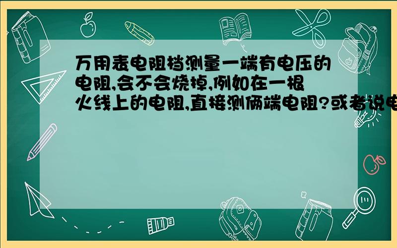 万用表电阻档测量一端有电压的电阻,会不会烧掉,例如在一根火线上的电阻,直接测俩端电阻?或者说电阻...万用表电阻档测量一端有电压的电阻,会不会烧掉,例如在一根火线上的电阻,直接测俩