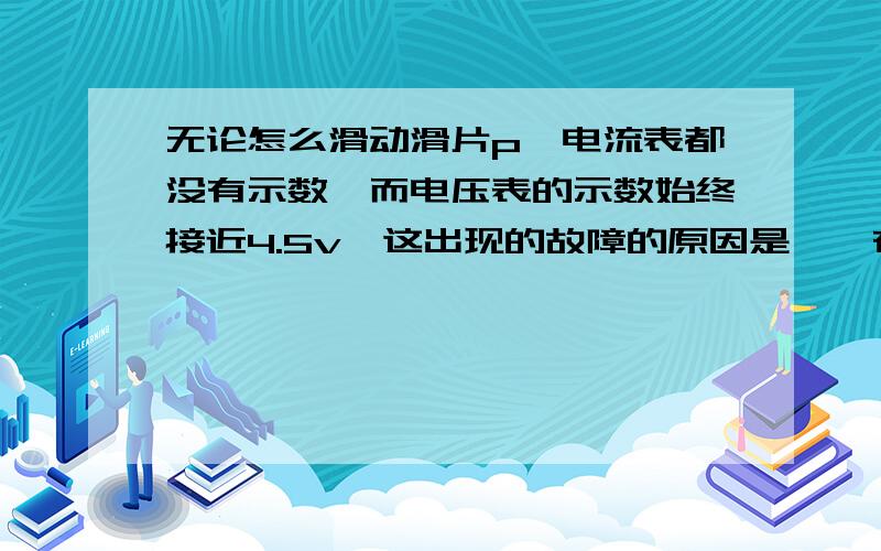 无论怎么滑动滑片p,电流表都没有示数,而电压表的示数始终接近4.5v,这出现的故障的原因是〔〕在滑动滑片p时,发现两表均有示数但始终不变,且电压表示数明显小于电源电压,这出现的故障的