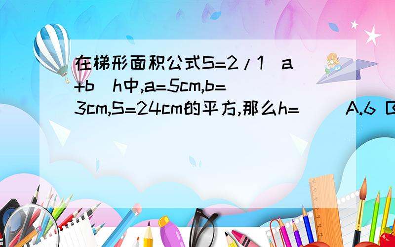 在梯形面积公式S=2/1（a+b）h中,a=5cm,b=3cm,S=24cm的平方,那么h=（） A.6 B.7 C.8,D.9