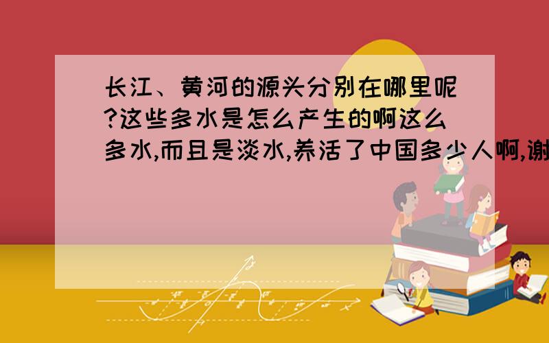 长江、黄河的源头分别在哪里呢?这些多水是怎么产生的啊这么多水,而且是淡水,养活了中国多少人啊,谢谢您的回答.