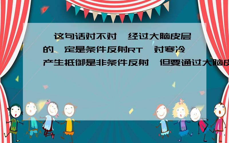 【这句话对不对】经过大脑皮层的一定是条件反射RT,对寒冷产生抵御是非条件反射,但要通过大脑皮层来调控.如果分成感到寒冷和抵御寒冷两部分,前者不需要通过大脑皮层,后者才要到大脑皮