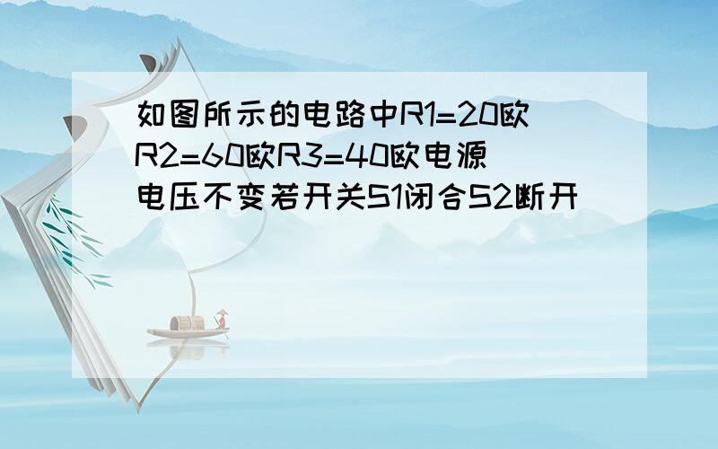 如图所示的电路中R1=20欧R2=60欧R3=40欧电源电压不变若开关S1闭合S2断开(