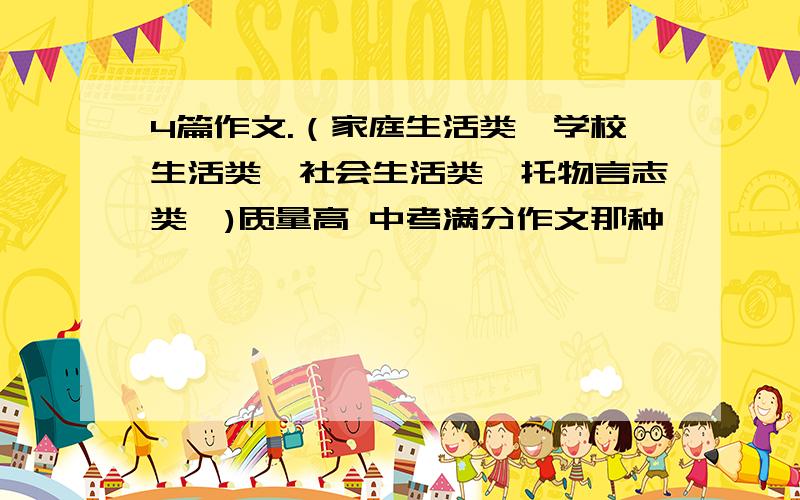 4篇作文.（家庭生活类、学校生活类、社会生活类、托物言志类、)质量高 中考满分作文那种