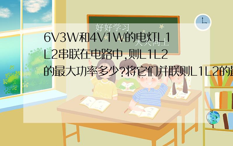 6V3W和4V1W的电灯L1L2串联在电路中,则L1L2的最大功率多少?将它们并联则L1L2的最大功率多少?