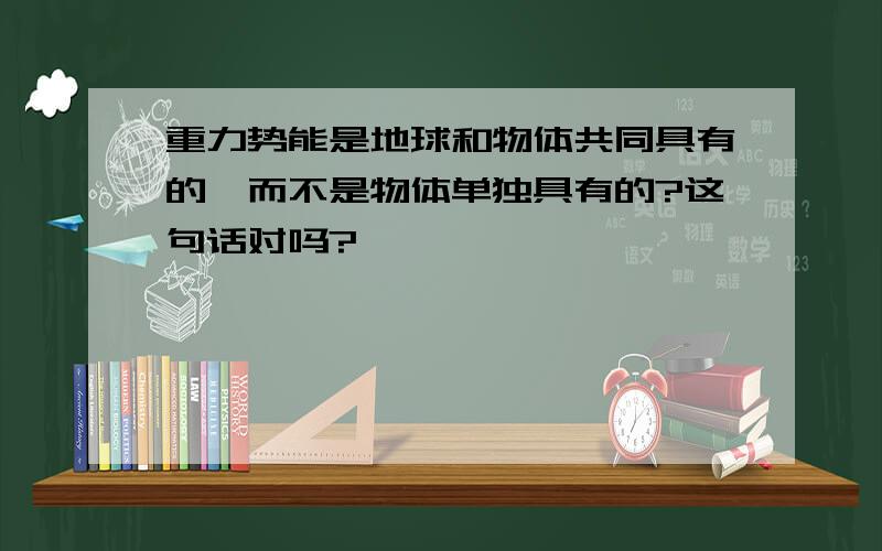 重力势能是地球和物体共同具有的,而不是物体单独具有的?这句话对吗?