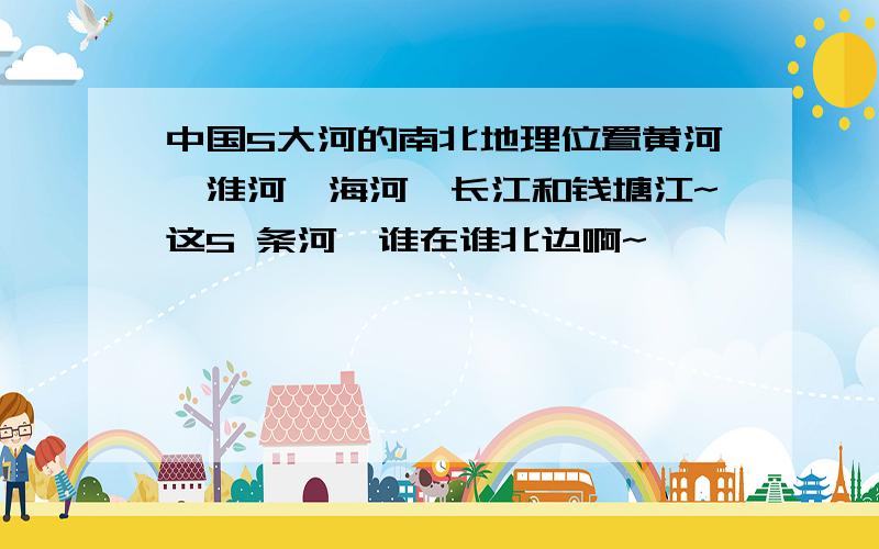 中国5大河的南北地理位置黄河、淮河、海河、长江和钱塘江~这5 条河,谁在谁北边啊~