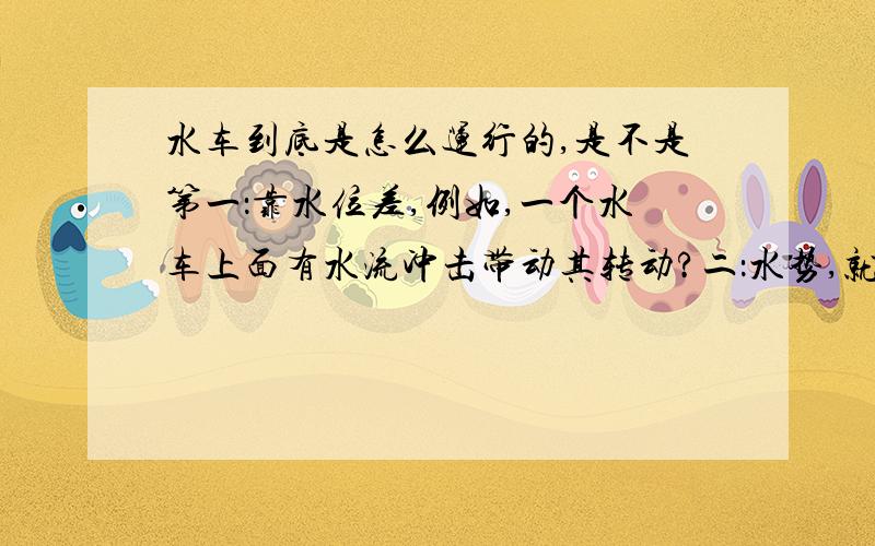 水车到底是怎么运行的,是不是第一：靠水位差,例如,一个水车上面有水流冲击带动其转动?二：水势,就是