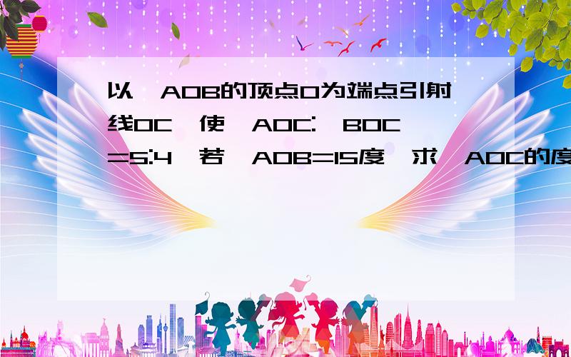 以∠AOB的顶点O为端点引射线OC,使∠AOC:∠BOC=5:4,若∠AOB=15度,求∠AOC的度数