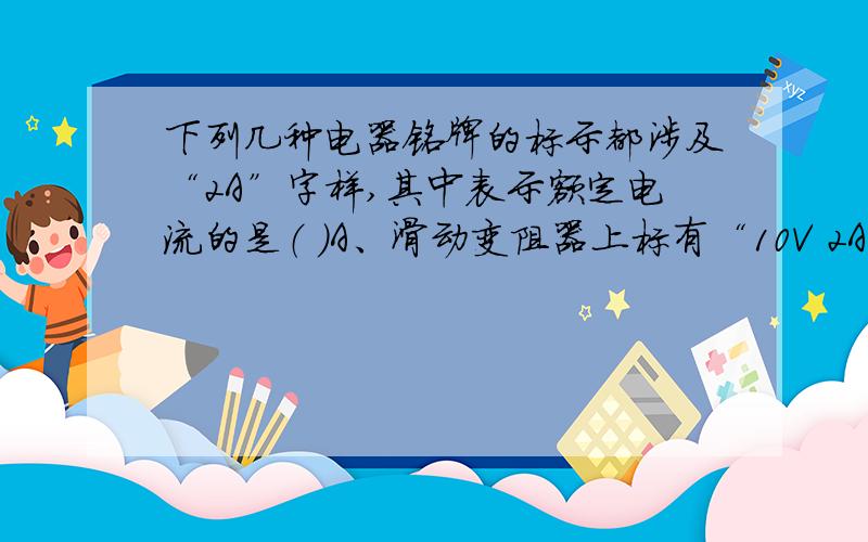 下列几种电器铭牌的标示都涉及“2A”字样,其中表示额定电流的是（ ）A、滑动变阻器上标有“10V 2A” B、电能表上标有“220V 2A”C、家用电熨斗上标有“220V 2A” D、某汽车用蓄电池上标有“2