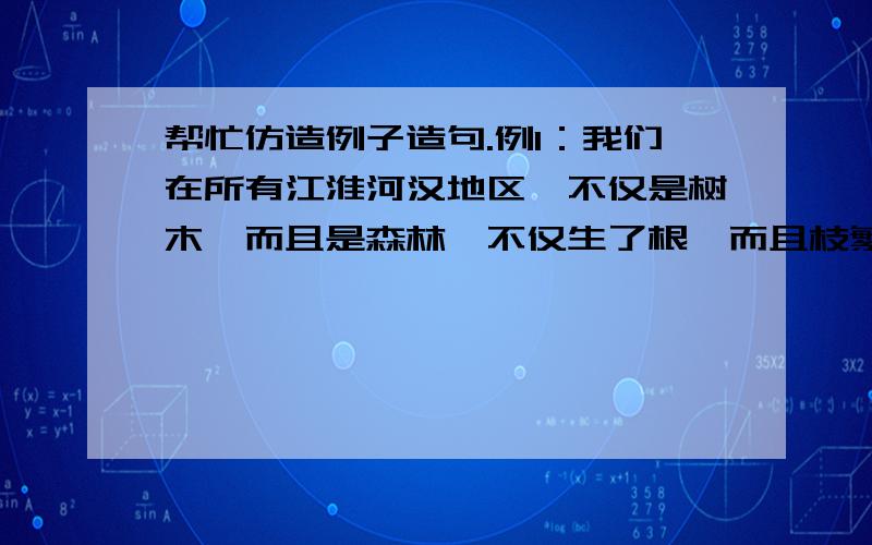 帮忙仿造例子造句.例1：我们在所有江淮河汉地区,不仅是树木,而且是森林,不仅生了根,而且枝繁叶茂了.造句：例2：历史,现实,在雨中融合--融成一副悲哀而美丽、真实而荒谬的画面.造句：