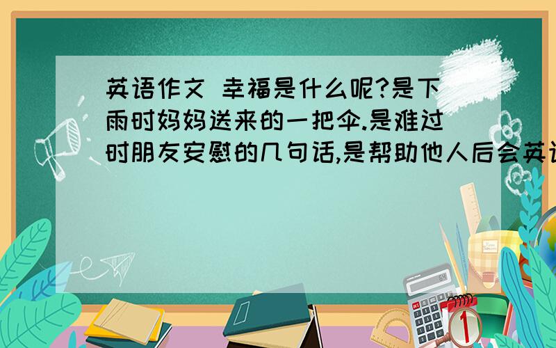 英语作文 幸福是什么呢?是下雨时妈妈送来的一把伞.是难过时朋友安慰的几句话,是帮助他人后会英语作文幸福是什么呢?是下雨时妈妈送来的一把伞.是难过时朋友安慰的几句话,是帮助他人后