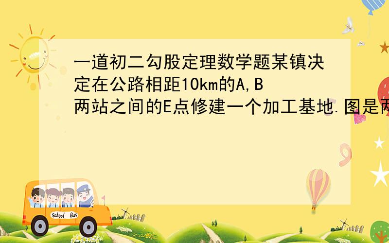 一道初二勾股定理数学题某镇决定在公路相距10km的A,B两站之间的E点修建一个加工基地.图是两个直角三角形AED和EBC（AED的短直角边和EBC的长直角边在一条直线上）.DA垂直AB于A,CB垂直AB于B.已知