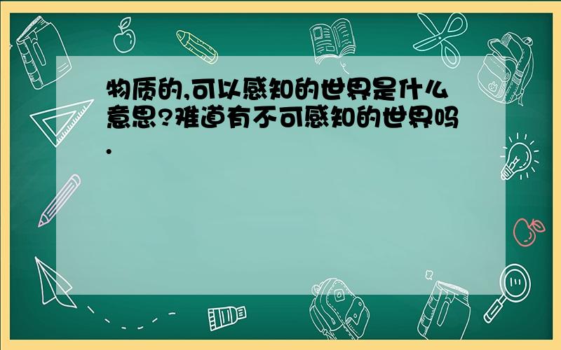 物质的,可以感知的世界是什么意思?难道有不可感知的世界吗.