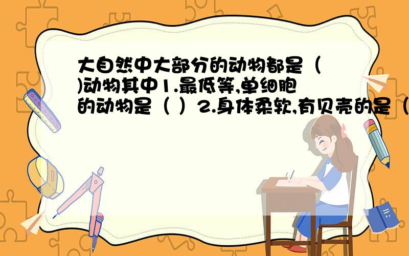 大自然中大部分的动物都是（ )动物其中1.最低等,单细胞的动物是（ ）2.身体柔软,有贝壳的是（ ）3身体细长,有许多体节的是（ ）4..5..6..7..