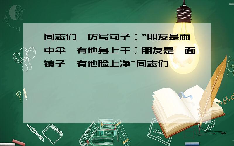 同志们,仿写句子：“朋友是雨中伞,有他身上干；朋友是一面镜子,有他脸上净”同志们,