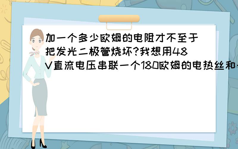 加一个多少欧姆的电阻才不至于把发光二极管烧坏?我想用48V直流电压串联一个180欧姆的电热丝和一个12V的发光二极管,请问：还需要加一个最少是多少欧姆的电阻才不至于把发光二极管烧坏?