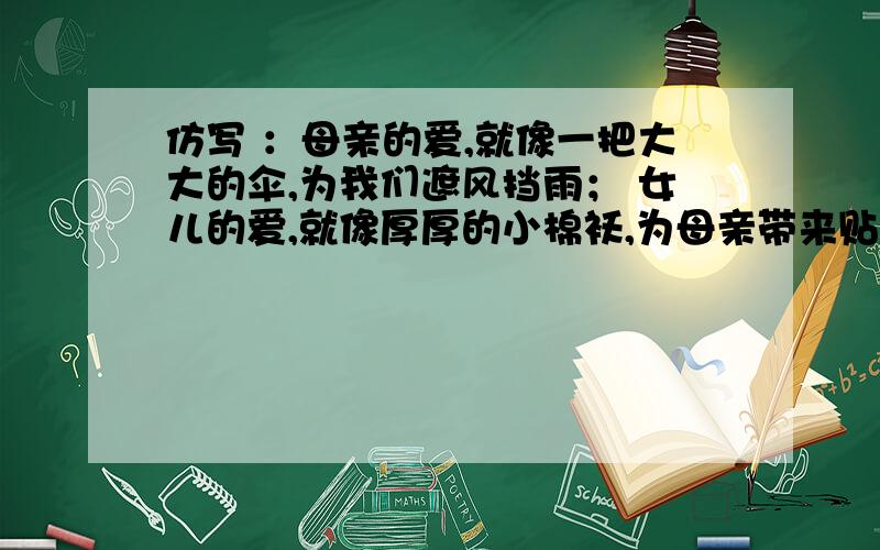 仿写 ：母亲的爱,就像一把大大的伞,为我们遮风挡雨； 女儿的爱,就像厚厚的小棉袄,为母亲带来贴心的温