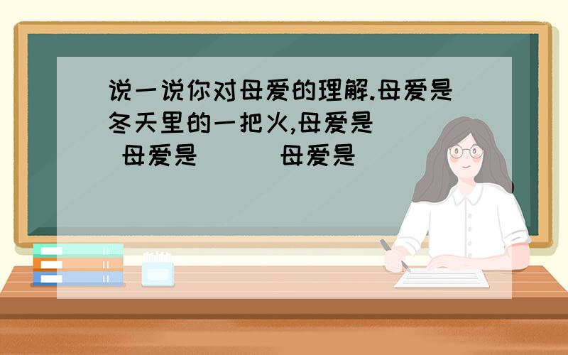 说一说你对母爱的理解.母爱是冬天里的一把火,母爱是（ ） 母爱是（ ） 母爱是（ ）