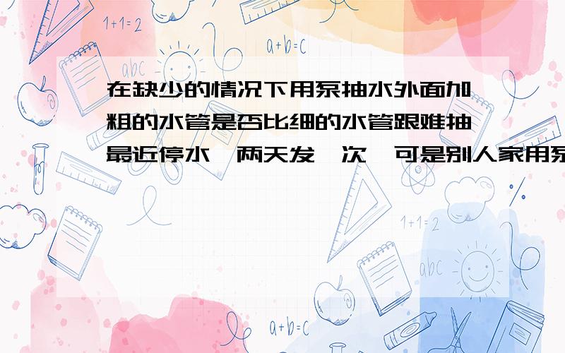 在缺少的情况下用泵抽水外面加粗的水管是否比细的水管跟难抽最近停水,两天发一次,可是别人家用泵能打上来,我们家就是打不上来,我怀疑是水管加粗造成的,注外面的粗水管引进家里的是