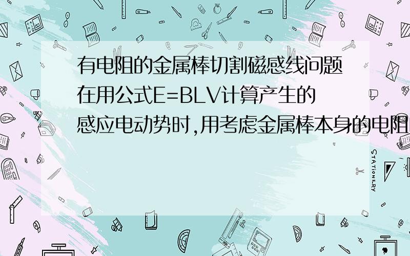 有电阻的金属棒切割磁感线问题在用公式E=BLV计算产生的感应电动势时,用考虑金属棒本身的电阻吗?“一长度为1m,阻值为10欧的金属棒ab在磁感应强度为10T的磁场中垂直于磁感线做匀速运动,速