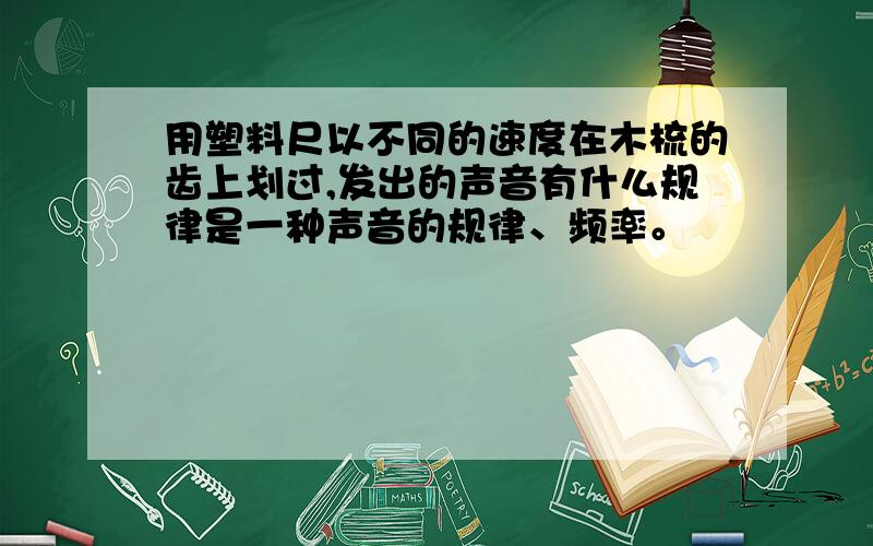 用塑料尺以不同的速度在木梳的齿上划过,发出的声音有什么规律是一种声音的规律、频率。