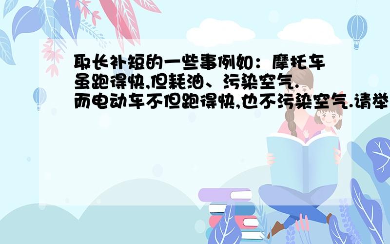 取长补短的一些事例如：摩托车虽跑得快,但耗油、污染空气.而电动车不但跑得快,也不污染空气.请举些事