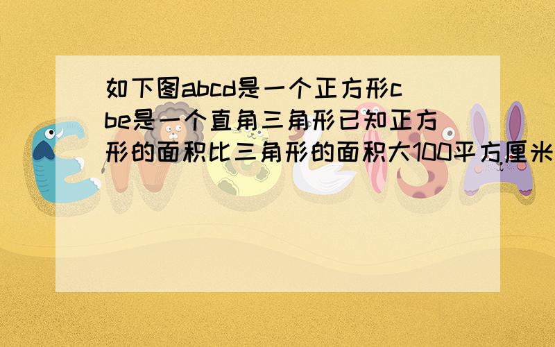 如下图abcd是一个正方形cbe是一个直角三角形已知正方形的面积比三角形的面积大100平方厘米且正方形的边长与三角形的另一直角边长的比是四比三求三角形cbe的面积