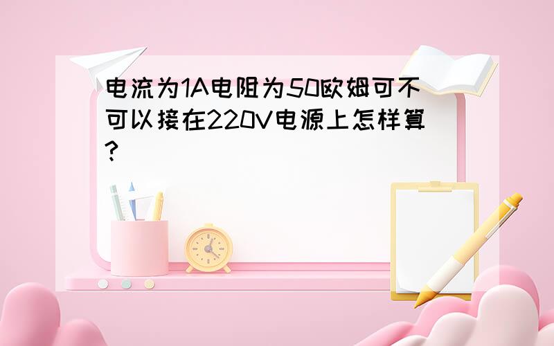 电流为1A电阻为50欧姆可不可以接在220V电源上怎样算?