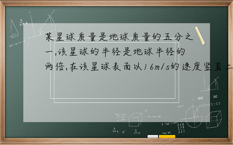 某星球质量是地球质量的五分之一,该星球的半径是地球半径的两倍,在该星球表面以16m/s的速度竖直上抛一质量为60kg的物体,求物体上升的最大高度是多少?（g=10m/s²)