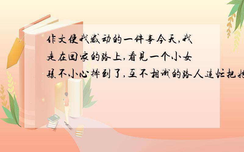 作文使我感动的一件事今天,我走在回家的路上,看见一个小女孩不小心摔到了,互不相识的路人连忙把她扶起,轻轻地拍去她身上的灰尘.我的心猛地一震,思绪马上回到了两年前那件如今还记忆