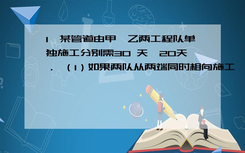 1、某管道由甲、乙两工程队单独施工分别需30 天、20天． （1）如果两队从两端同时相向施工,需要多少 天铺好?（2）又知甲队单独施工每天需付2000元的施工 费,乙队单独施工每天需付2800元的