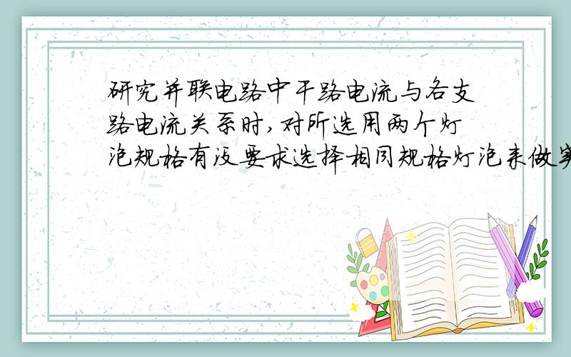 研究并联电路中干路电流与各支路电流关系时,对所选用两个灯泡规格有没要求选择相同规格灯泡来做实验可以吗