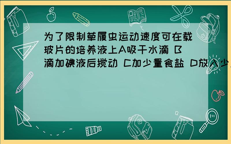 为了限制草履虫运动速度可在载玻片的培养液上A吸干水滴 B滴加碘液后搅动 C加少量食盐 D放入少量棉花