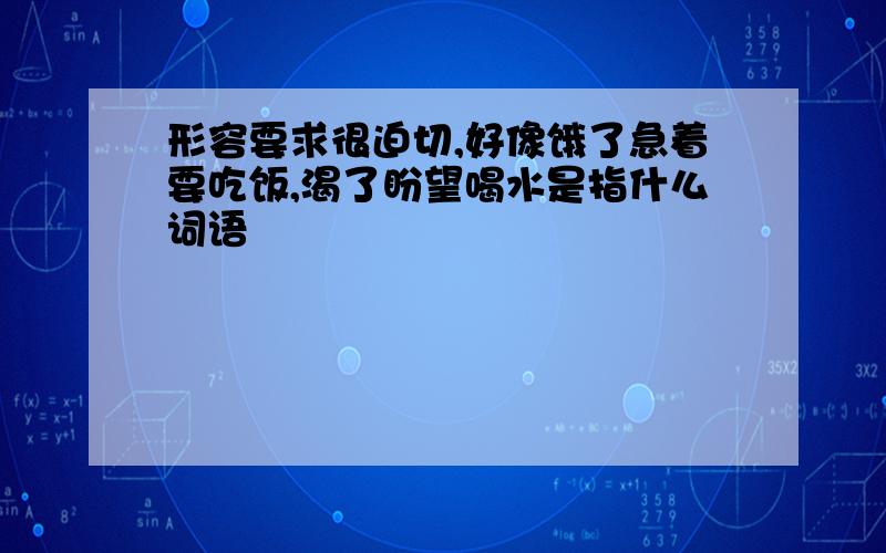 形容要求很迫切,好像饿了急着要吃饭,渴了盼望喝水是指什么词语