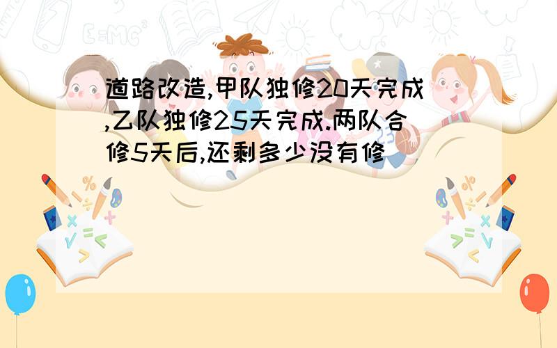 道路改造,甲队独修20天完成,乙队独修25天完成.两队合修5天后,还剩多少没有修