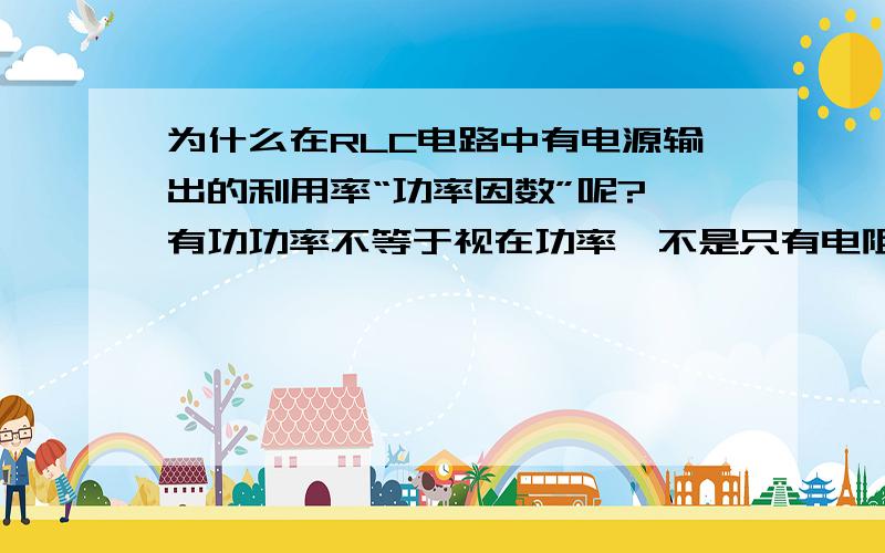 为什么在RLC电路中有电源输出的利用率“功率因数”呢?,有功功率不等于视在功率,不是只有电阻做功而电感和电容只是交换电能不消耗电能吗,如果只有电阻做功,有功功率应该等于视在功率