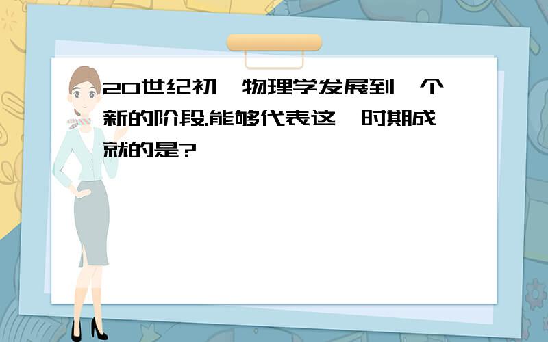 20世纪初,物理学发展到一个新的阶段.能够代表这一时期成就的是?